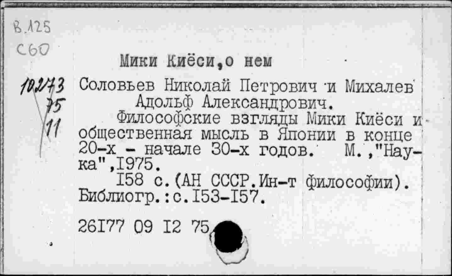 ﻿&.Л25
С 60

Мики Киёси,о нем
Соловьев Николай Петрович -и Михалев' Адольф Александрович.
Философские взгляды Мики Киёси и общественная мысль в Японии в конце 20-х - начале 30-х годов. М.Наука”, 1975.
158 с.(АН СССР.Ин-т философии). Библиогр.:с.153-157.
26177 09 12 75А
I